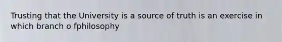 Trusting that the University is a source of truth is an exercise in which branch o fphilosophy