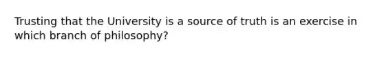 Trusting that the University is a source of truth is an exercise in which branch of philosophy?