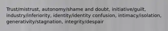 Trust/mistrust, autonomy/shame and doubt, initiative/guilt, industry/inferiority, identity/identity confusion, intimacy/isolation, generativity/stagnation, integrity/despair