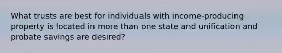 What trusts are best for individuals with income-producing property is located in more than one state and unification and probate savings are desired?