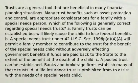 Trusts are a general tool that are beneficial in many financial planning situations. Many trust benefits,such as asset protection and control, are appropriate considerations for a family with a special needs person. Which of the following is generally correct regarding special needs trusts? a. Family trusts can be established but will likely cause the child to lose federal benefits. b. A special needs trust under 42 U.S.C. Sec. 1396p(d)(4)(A) will permit a family member to contribute to the trust for the benefit of the special needs child without adversely effecting government benefits if funds are paid back to the State to the extent of the benefit at the death of the child. c. A pooled trust can be established. Banks and brokerage firms establish many of these trusts. d. A life insurance trust is prohibited from to assist with the needs of a special needs child.