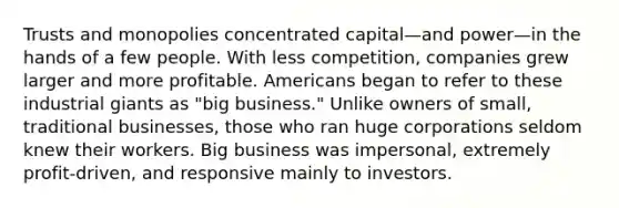 Trusts and monopolies concentrated capital—and power—in the hands of a few people. With less competition, companies grew larger and more profitable. Americans began to refer to these industrial giants as "big business." Unlike owners of small, traditional businesses, those who ran huge corporations seldom knew their workers. Big business was impersonal, extremely profit-driven, and responsive mainly to investors.