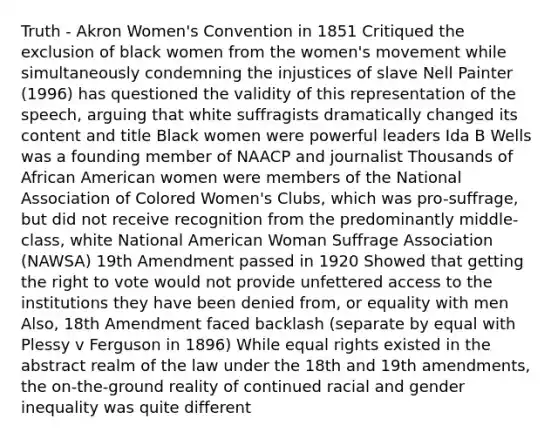 Truth - Akron Women's Convention in 1851 Critiqued the exclusion of black women from the women's movement while simultaneously condemning the injustices of slave Nell Painter (1996) has questioned the validity of this representation of the speech, arguing that white suffragists dramatically changed its content and title Black women were powerful leaders Ida B Wells was a founding member of NAACP and journalist Thousands of African American women were members of the National Association of Colored Women's Clubs, which was pro-suffrage, but did not receive recognition from the predominantly middle-class, white National American Woman Suffrage Association (NAWSA) 19th Amendment passed in 1920 Showed that getting the right to vote would not provide unfettered access to the institutions they have been denied from, or equality with men Also, 18th Amendment faced backlash (separate by equal with Plessy v Ferguson in 1896) While equal rights existed in the abstract realm of the law under the 18th and 19th amendments, the on-the-ground reality of continued racial and gender inequality was quite different