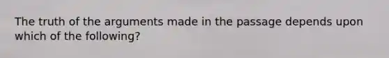The truth of the arguments made in the passage depends upon which of the following?