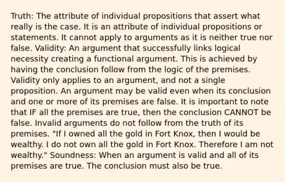 Truth: The attribute of individual propositions that assert what really is the case. It is an attribute of individual propositions or statements. It cannot apply to arguments as it is neither true nor false. Validity: An argument that successfully links logical necessity creating a functional argument. This is achieved by having the conclusion follow from the logic of the premises. Validity only applies to an argument, and not a single proposition. An argument may be valid even when its conclusion and one or more of its premises are false. It is important to note that IF all the premises are true, then the conclusion CANNOT be false. Invalid arguments do not follow from the truth of its premises. "If I owned all the gold in Fort Knox, then I would be wealthy. I do not own all the gold in Fort Knox. Therefore I am not wealthy." Soundness: When an argument is valid and all of its premises are true. The conclusion must also be true.