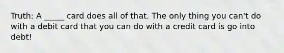 Truth: A _____ card does all of that. The only thing you can't do with a debit card that you can do with a credit card is go into debt!