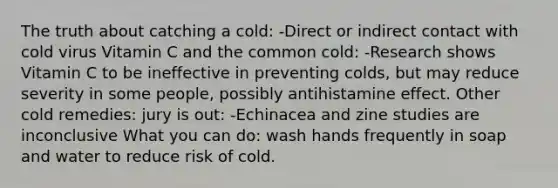 The truth about catching a cold: -Direct or indirect contact with cold virus Vitamin C and the common cold: -Research shows Vitamin C to be ineffective in preventing colds, but may reduce severity in some people, possibly antihistamine effect. Other cold remedies: jury is out: -Echinacea and zine studies are inconclusive What you can do: wash hands frequently in soap and water to reduce risk of cold.