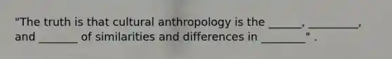 "The truth is that cultural anthropology is the ______, _________, and _______ of similarities and differences in ________" .