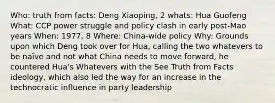 Who: truth from facts: Deng Xiaoping, 2 whats: Hua Guofeng What: CCP power struggle and policy clash in early post-Mao years When: 1977, 8 Where: China-wide policy Why: Grounds upon which Deng took over for Hua, calling the two whatevers to be naïve and not what China needs to move forward, he countered Hua's Whatevers with the See Truth from Facts ideology, which also led the way for an increase in the technocratic influence in party leadership