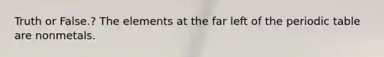 Truth or False.? The elements at the far left of <a href='https://www.questionai.com/knowledge/kIrBULvFQz-the-periodic-table' class='anchor-knowledge'>the periodic table</a> are nonmetals.