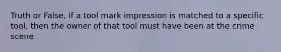 Truth or False, if a tool mark impression is matched to a specific tool, then the owner of that tool must have been at the crime scene