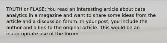 TRUTH or FLASE: You read an interesting article about data analytics in a magazine and want to share some ideas from the article and a discussion forum. In your post, you include the author and a link to the original article. This would be an inappropriate use of the forum.