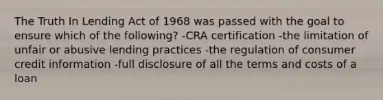 The Truth In Lending Act of 1968 was passed with the goal to ensure which of the following? -CRA certification -the limitation of unfair or abusive lending practices -the regulation of consumer credit information -full disclosure of all the terms and costs of a loan