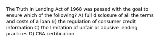 The Truth In Lending Act of 1968 was passed with the goal to ensure which of the following? A) full disclosure of all the terms and costs of a loan B) the regulation of consumer credit information C) the limitation of unfair or abusive lending practices D) CRA certification