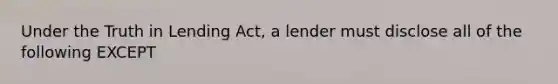 Under the Truth in Lending Act, a lender must disclose all of the following EXCEPT