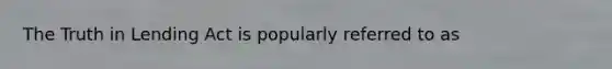 The Truth in Lending Act is popularly referred to as