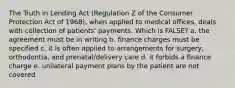 The Truth in Lending Act (Regulation Z of the Consumer Protection Act of 1968), when applied to medical offices, deals with collection of patients' payments. Which is FALSE? a. the agreement must be in writing b. finance charges must be specified c. it is often applied to arrangements for surgery, orthodontia, and prenatal/delivery care d. it forbids a finance charge e. unilateral payment plans by the patient are not covered