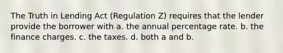 The Truth in Lending Act (Regulation Z) requires that the lender provide the borrower with a. the annual percentage rate. b. the finance charges. c. the taxes. d. both a and b.