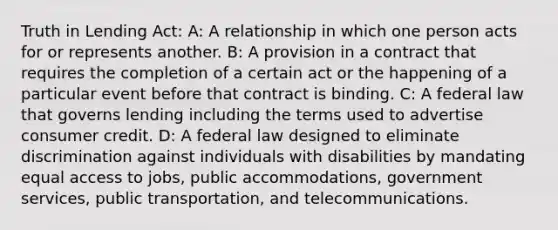 Truth in Lending Act: A: A relationship in which one person acts for or represents another. B: A provision in a contract that requires the completion of a certain act or the happening of a particular event before that contract is binding. C: A federal law that governs lending including the terms used to advertise consumer credit. D: A federal law designed to eliminate discrimination against individuals with disabilities by mandating equal access to jobs, public accommodations, government services, public transportation, and telecommunications.