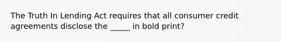 The Truth In Lending Act requires that all consumer credit agreements disclose the _____ in bold print?