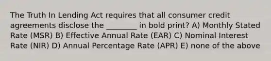 The Truth In Lending Act requires that all consumer credit agreements disclose the ________ in bold print? A) Monthly Stated Rate (MSR) B) Effective Annual Rate (EAR) C) Nominal Interest Rate (NIR) D) Annual Percentage Rate (APR) E) none of the above