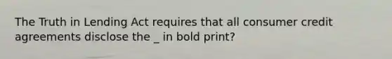 The Truth in Lending Act requires that all consumer credit agreements disclose the _ in bold print?