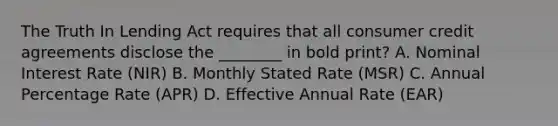 The Truth In Lending Act requires that all consumer credit agreements disclose the​ ________ in bold​ print? A. Nominal Interest Rate​ (NIR) B. Monthly Stated Rate​ (MSR) C. Annual Percentage Rate​ (APR) D. Effective Annual Rate​ (EAR)