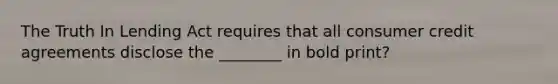 The Truth In Lending Act requires that all consumer credit agreements disclose the​ ________ in bold​ print?