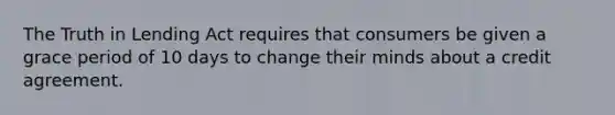 The Truth in Lending Act requires that consumers be given a grace period of 10 days to change their minds about a credit agreement.