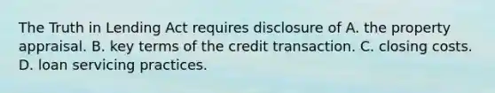 The Truth in Lending Act requires disclosure of A. the property appraisal. B. key terms of the credit transaction. C. closing costs. D. loan servicing practices.