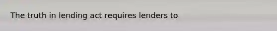 The truth in lending act requires lenders to