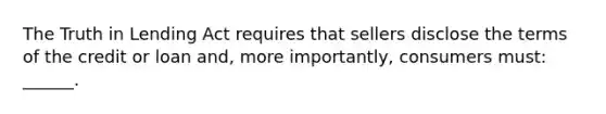 The Truth in Lending Act requires that sellers disclose the terms of the credit or loan and, more importantly, consumers must: ______.