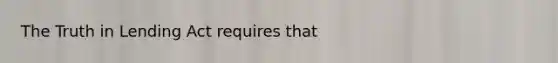 The Truth in Lending Act requires that