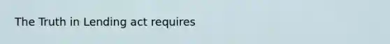 The Truth in Lending act requires