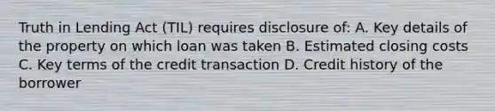 Truth in Lending Act (TIL) requires disclosure of: A. Key details of the property on which loan was taken B. Estimated closing costs C. Key terms of the credit transaction D. Credit history of the borrower