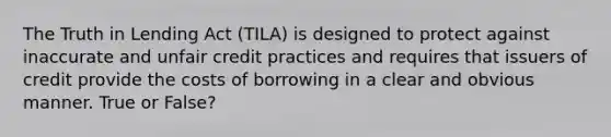 The Truth in Lending Act (TILA) is designed to protect against inaccurate and unfair credit practices and requires that issuers of credit provide the costs of borrowing in a clear and obvious manner. True or False?