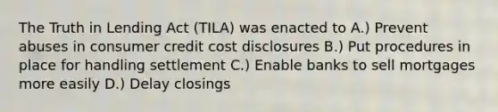 The Truth in Lending Act (TILA) was enacted to A.) Prevent abuses in consumer credit cost disclosures B.) Put procedures in place for handling settlement C.) Enable banks to sell mortgages more easily D.) Delay closings