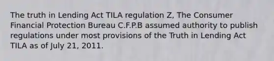 The truth in Lending Act TILA regulation Z, The Consumer Financial Protection Bureau C.F.P.B assumed authority to publish regulations under most provisions of the Truth in Lending Act TILA as of July 21, 2011.