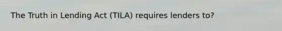 The Truth in Lending Act (TILA) requires lenders to?