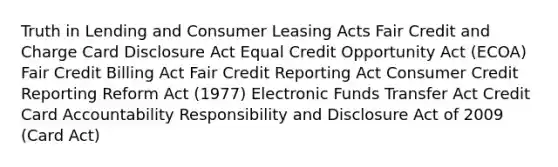 Truth in Lending and Consumer Leasing Acts Fair Credit and Charge Card Disclosure Act Equal Credit Opportunity Act (ECOA) Fair Credit Billing Act Fair Credit Reporting Act Consumer Credit Reporting Reform Act (1977) Electronic Funds Transfer Act Credit Card Accountability Responsibility and Disclosure Act of 2009 (Card Act)