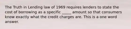 The Truth in Lending law of 1969 requires lenders to state the cost of borrowing as a specific _____ amount so that consumers know exactly what the credit charges are. This is a one word answer.