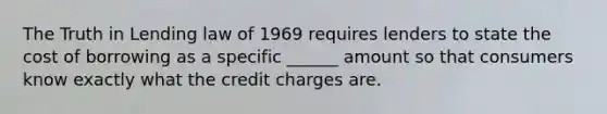 The Truth in Lending law of 1969 requires lenders to state the cost of borrowing as a specific ______ amount so that consumers know exactly what the credit charges are.