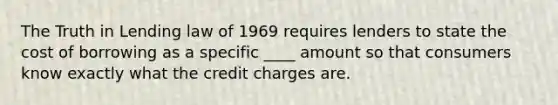 The Truth in Lending law of 1969 requires lenders to state the cost of borrowing as a specific ____ amount so that consumers know exactly what the credit charges are.