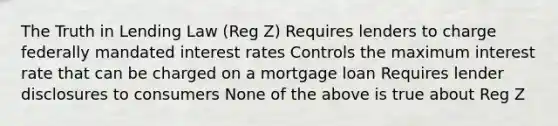 The Truth in Lending Law (Reg Z) Requires lenders to charge federally mandated interest rates Controls the maximum interest rate that can be charged on a mortgage loan Requires lender disclosures to consumers None of the above is true about Reg Z