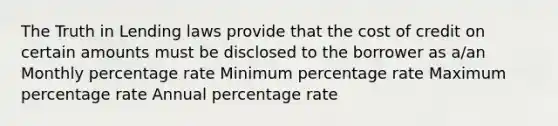 The Truth in Lending laws provide that the cost of credit on certain amounts must be disclosed to the borrower as a/an Monthly percentage rate Minimum percentage rate Maximum percentage rate Annual percentage rate