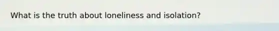 What is the truth about loneliness and isolation?