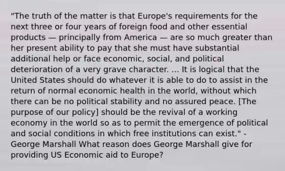 "The truth of the matter is that Europe's requirements for the next three or four years of foreign food and other essential products — principally from America — are so much <a href='https://www.questionai.com/knowledge/ktgHnBD4o3-greater-than' class='anchor-knowledge'>greater than</a> her present ability to pay that she must have substantial additional help or face economic, social, and political deterioration of a very grave character. ... It is logical that the United States should do whatever it is able to do to assist in the return of normal economic health in the world, without which there can be no political stability and no assured peace. [The purpose of our policy] should be the revival of a working economy in the world so as to permit the emergence of political and social conditions in which free institutions can exist." - George Marshall What reason does George Marshall give for providing US Economic aid to Europe?