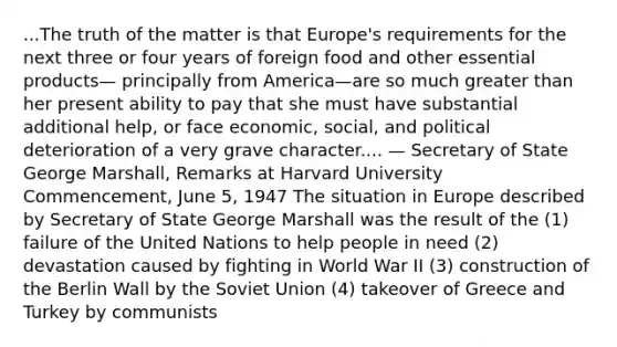 ...The truth of the matter is that Europe's requirements for the next three or four years of foreign food and other essential products— principally from America—are so much greater than her present ability to pay that she must have substantial additional help, or face economic, social, and political deterioration of a very grave character.... — Secretary of State George Marshall, Remarks at Harvard University Commencement, June 5, 1947 The situation in Europe described by Secretary of State George Marshall was the result of the (1) failure of the United Nations to help people in need (2) devastation caused by fighting in World War II (3) construction of the Berlin Wall by the Soviet Union (4) takeover of Greece and Turkey by communists