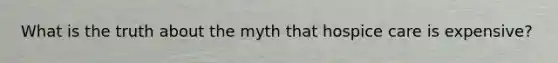 What is the truth about the myth that hospice care is expensive?