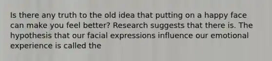 Is there any truth to the old idea that putting on a happy face can make you feel better? Research suggests that there is. The hypothesis that our facial expressions influence our emotional experience is called the